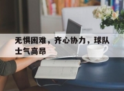 关于无惧困难，齐心协力，球队士气高昂的信息